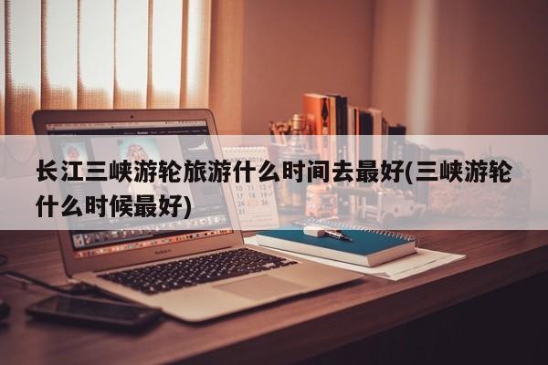 长江三峡游轮旅游什么时间去最好(三峡游轮什么时候最好)