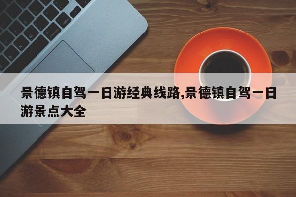 景德镇自驾一日游经典线路,景德镇自驾一日游景点大全