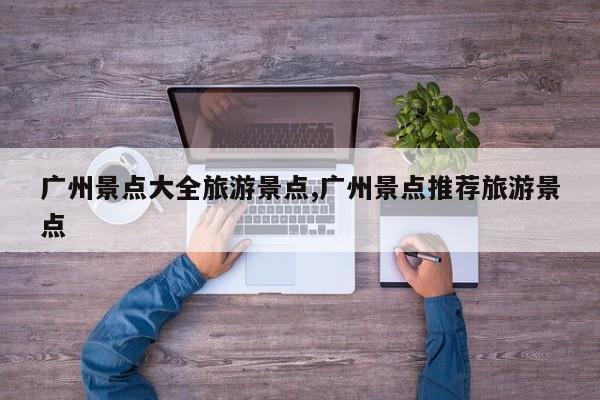 广州景点大全旅游景点,广州景点推荐旅游景点