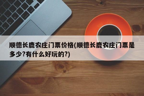 顺德长鹿农庄门票价格(顺德长鹿农庄门票是多少?有什么好玩的?)