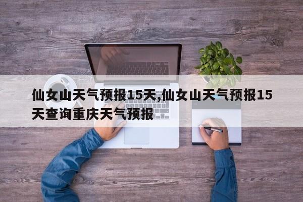 仙女山天气预报15天,仙女山天气预报15天查询重庆天气预报 第1张