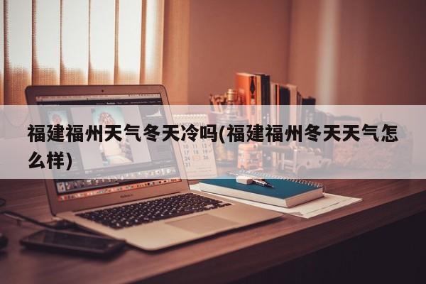 福建福州天气冬天冷吗(福建福州冬天天气怎么样) 第1张