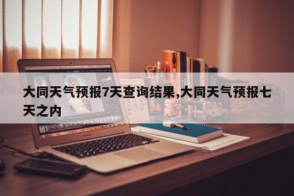 大同天气预报7天查询结果,大同天气预报七天之内 第1张