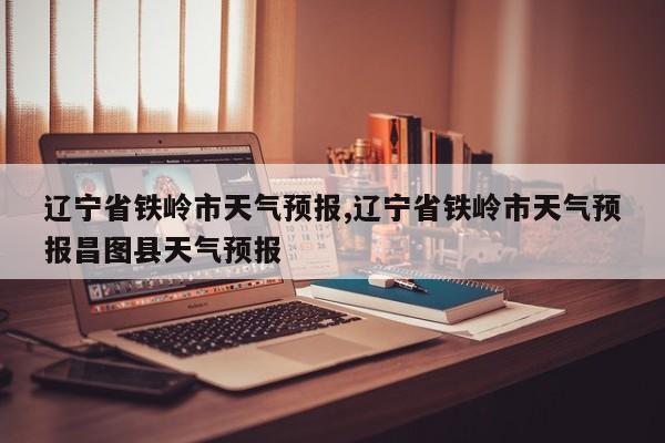 辽宁省铁岭市天气预报,辽宁省铁岭市天气预报昌图县天气预报 第1张