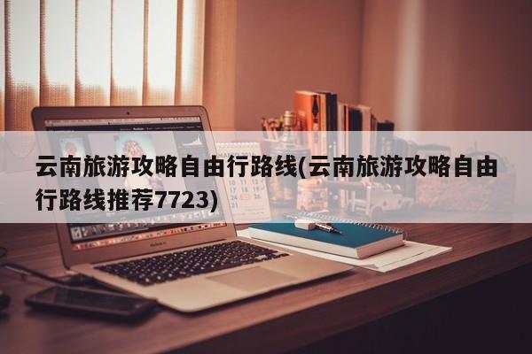 云南旅游攻略自由行路线(云南旅游攻略自由行路线推荐7723)