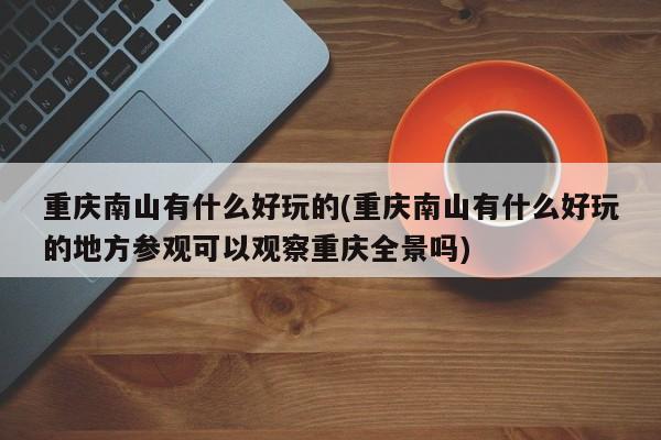 重庆南山有什么好玩的(重庆南山有什么好玩的地方参观可以观察重庆全景吗)