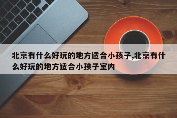北京有什么好玩的地方适合小孩子,北京有什么好玩的地方适合小孩子室内