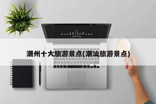 潮州十大旅游景点(潮汕旅游景点)