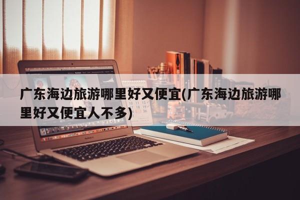 广东海边旅游哪里好又便宜(广东海边旅游哪里好又便宜人不多)