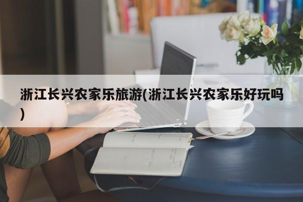 浙江长兴农家乐旅游(浙江长兴农家乐好玩吗)