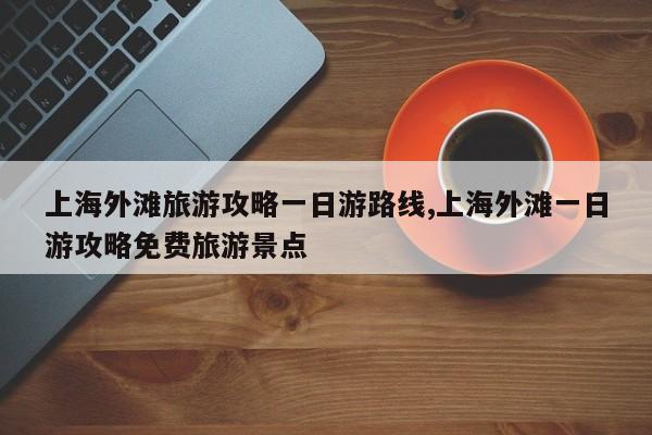 上海外滩旅游攻略一日游路线,上海外滩一日游攻略免费旅游景点