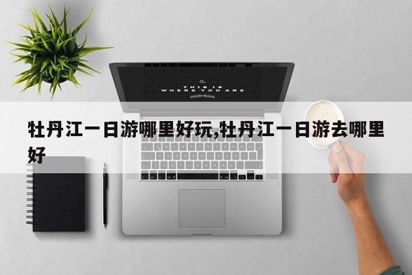牡丹江一日游哪里好玩,牡丹江一日游去哪里好