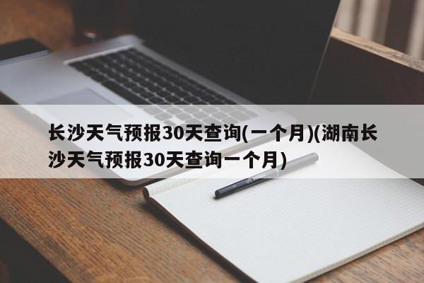 长沙天气预报30天查询(一个月)(湖南长沙天气预报30天查询一个月) 第1张