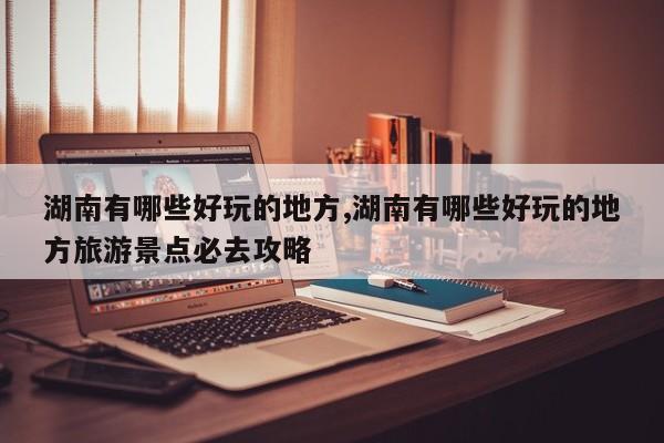 湖南有哪些好玩的地方,湖南有哪些好玩的地方旅游景点必去攻略