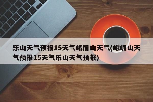 乐山天气预报15天气峨眉山天气(峨嵋山天气预报15天气乐山天气预报) 第1张