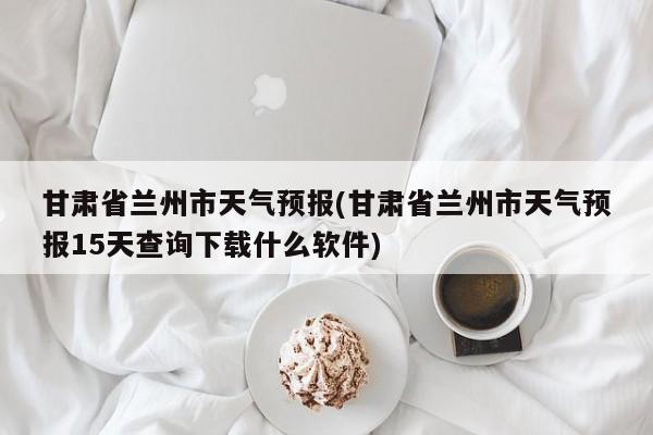 甘肃省兰州市天气预报(甘肃省兰州市天气预报15天查询下载什么软件) 第1张
