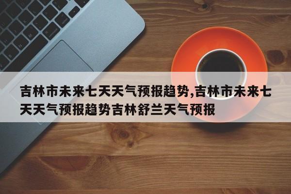 吉林市未来七天天气预报趋势,吉林市未来七天天气预报趋势吉林舒兰天气预报 第1张