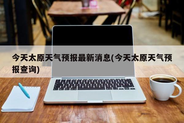 今天太原天气预报最新消息(今天太原天气预报查询) 第1张