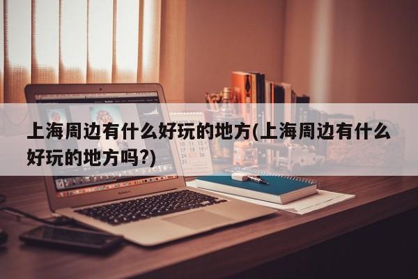上海周边有什么好玩的地方(上海周边有什么好玩的地方吗?)