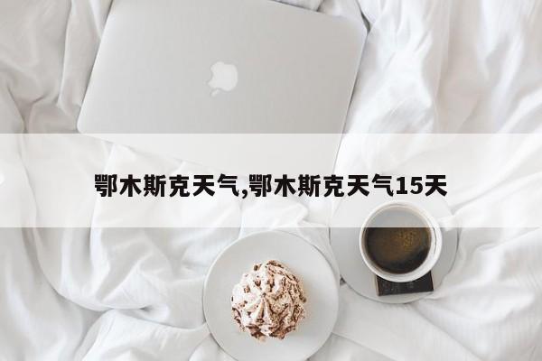 鄂木斯克天气,鄂木斯克天气15天 第1张