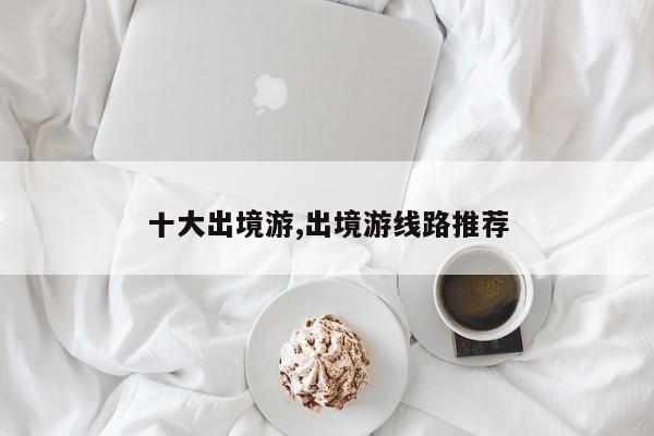 十大出境游,出境游线路推荐
