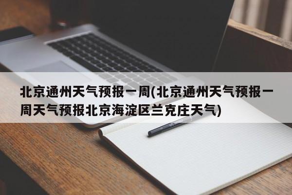北京通州天气预报一周(北京通州天气预报一周天气预报北京海淀区兰克庄天气)