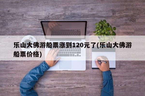 乐山大佛游船票涨到120元了(乐山大佛游船票价格)