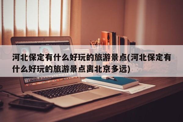 河北保定有什么好玩的旅游景点(河北保定有什么好玩的旅游景点离北京多远)