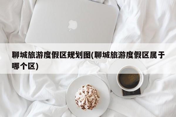 聊城旅游度假区规划图(聊城旅游度假区属于哪个区)