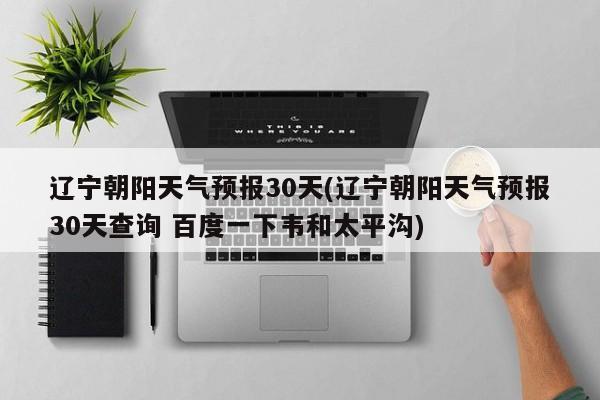 辽宁朝阳天气预报30天(辽宁朝阳天气预报30天查询 百度一下韦和太平沟) 第1张