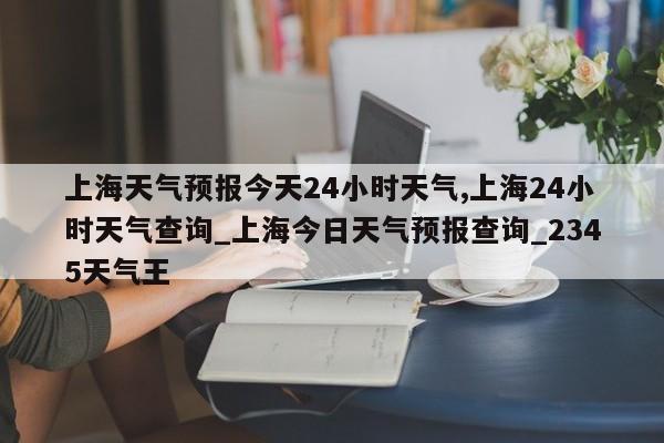 上海天气预报今天24小时天气,上海24小时天气查询_上海今日天气预报查询_2345天气王 第1张