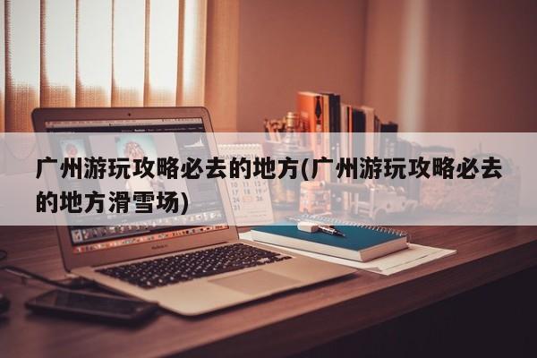 广州游玩攻略必去的地方(广州游玩攻略必去的地方滑雪场)