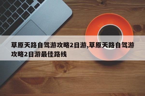草原天路自驾游攻略2日游,草原天路自驾游攻略2日游最佳路线