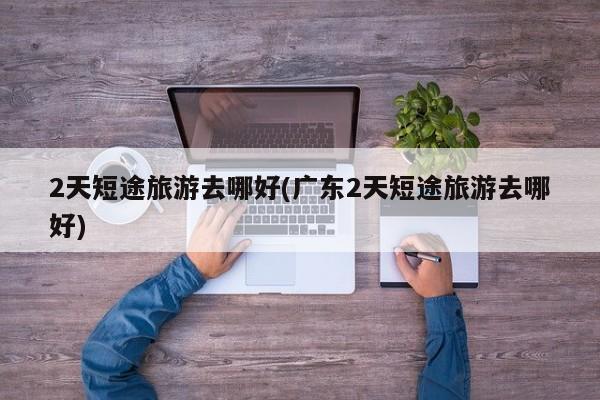 2天短途旅游去哪好(广东2天短途旅游去哪好)