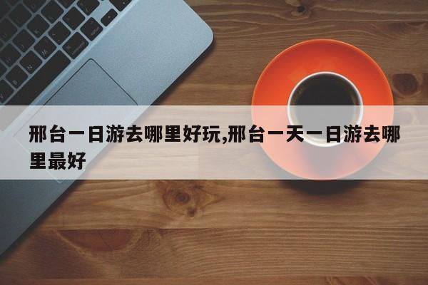 邢台一日游去哪里好玩,邢台一天一日游去哪里最好