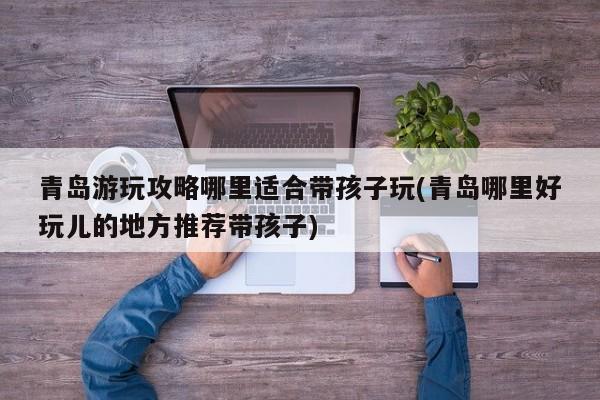 青岛游玩攻略哪里适合带孩子玩(青岛哪里好玩儿的地方推荐带孩子)