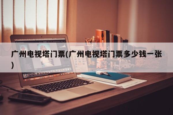 广州电视塔门票(广州电视塔门票多少钱一张)