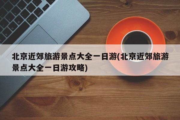 北京近郊旅游景点大全一日游(北京近郊旅游景点大全一日游攻略)