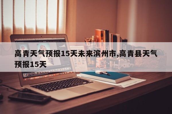 高青天气预报15天未来滨州市,高青县天气预报15天 第1张
