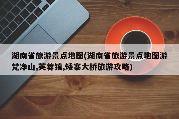 湖南省旅游景点地图(湖南省旅游景点地图游梵净山,芙蓉镇,矮寨大桥旅游攻略)