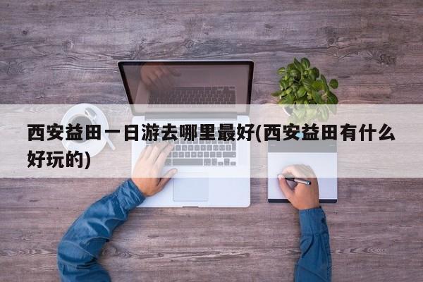 西安益田一日游去哪里最好(西安益田有什么好玩的)
