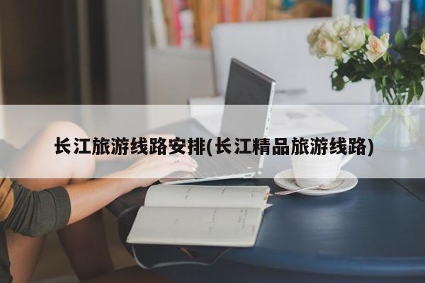 长江旅游线路安排(长江精品旅游线路) 第1张