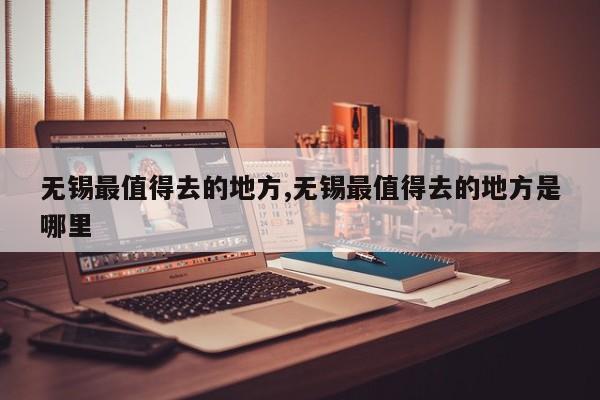 无锡最值得去的地方,无锡最值得去的地方是哪里