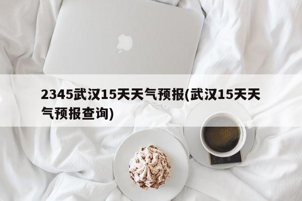 2345武汉15天天气预报(武汉15天天气预报查询) 第1张