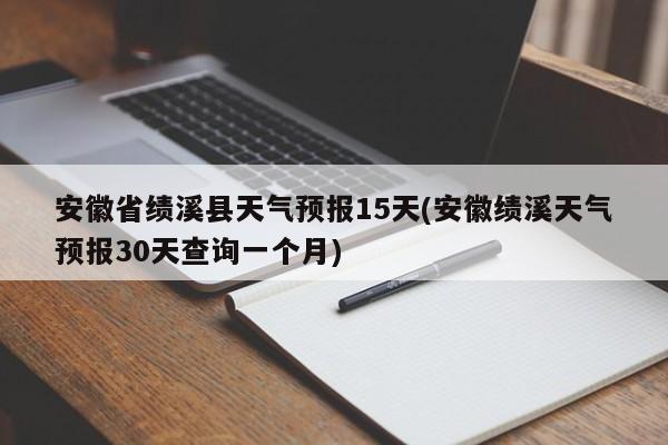 安徽省绩溪县天气预报15天(安徽绩溪天气预报30天查询一个月) 第1张