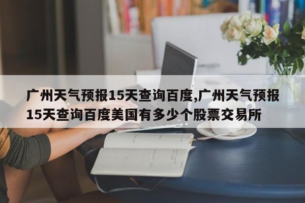 广州天气预报15天查询百度,广州天气预报15天查询百度美国有多少个股票交易所 第1张