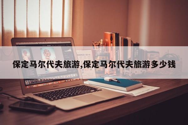 保定马尔代夫旅游,保定马尔代夫旅游多少钱