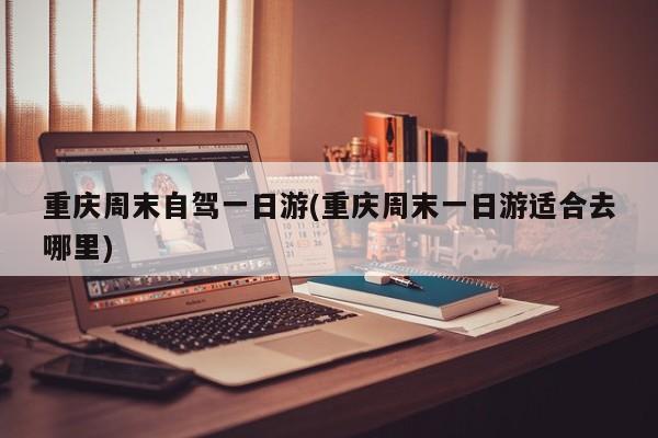重庆周末自驾一日游(重庆周末一日游适合去哪里)