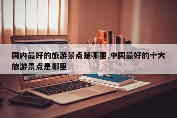国内最好的旅游景点是哪里,中国最好的十大旅游景点是哪里