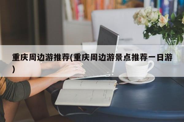 重庆周边游推荐(重庆周边游景点推荐一日游)
